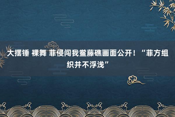 大摆锤 裸舞 菲侵闯我鲎藤礁画面公开！“菲方组织并不浮浅”