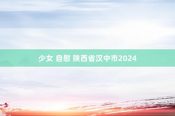 少女 自慰 陕西省汉中市2024