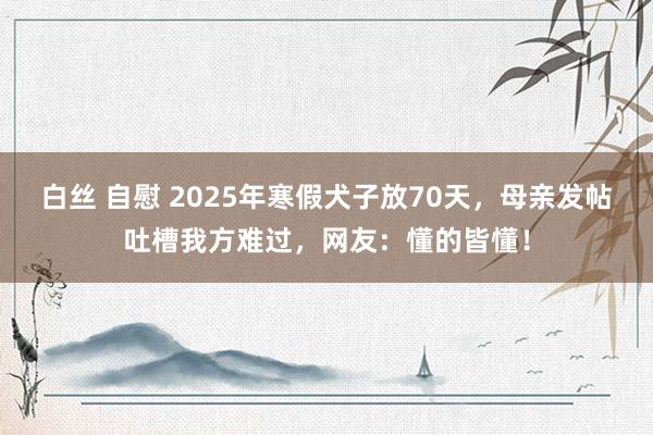 白丝 自慰 2025年寒假犬子放70天，母亲发帖吐槽我方难过，网友：懂的皆懂！