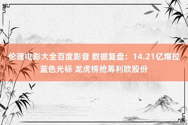 伦理电影大全百度影音 数据复盘：14.21亿爆拉蓝色光标 龙虎榜抢筹利欧股份