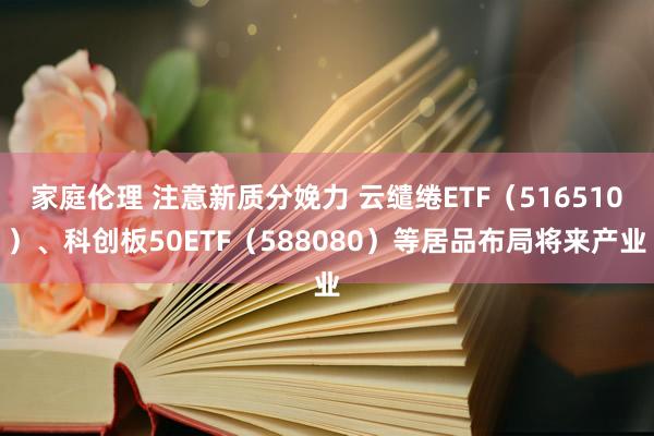 家庭伦理 注意新质分娩力 云缱绻ETF（516510）、科创板50ETF（588080）等居品布局将来产业