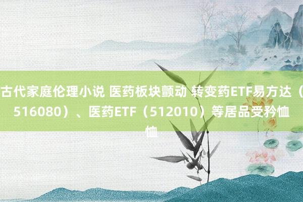 古代家庭伦理小说 医药板块颤动 转变药ETF易方达（516080）、医药ETF（512010）等居品受矜恤