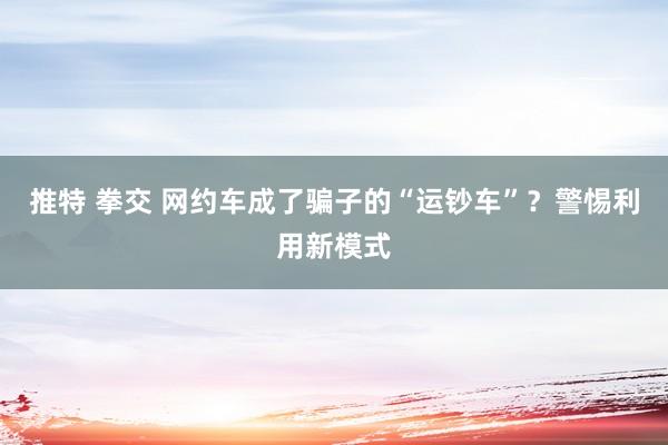 推特 拳交 网约车成了骗子的“运钞车”？警惕利用新模式