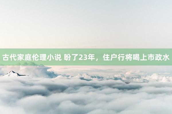 古代家庭伦理小说 盼了23年，住户行将喝上市政水