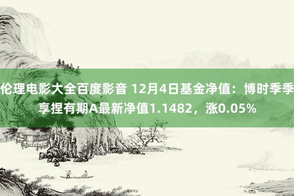 伦理电影大全百度影音 12月4日基金净值：博时季季享捏有期A最新净值1.1482，涨0.05%