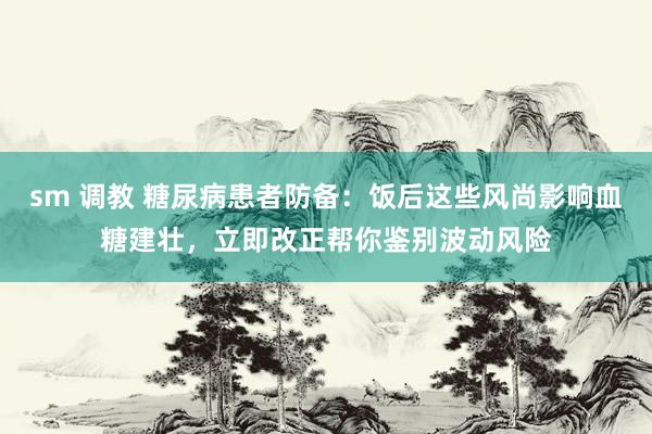 sm 调教 糖尿病患者防备：饭后这些风尚影响血糖建壮，立即改正帮你鉴别波动风险