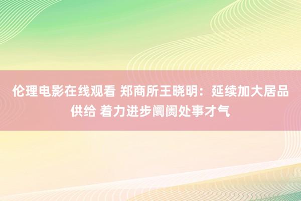 伦理电影在线观看 郑商所王晓明：延续加大居品供给 着力进步阛阓处事才气