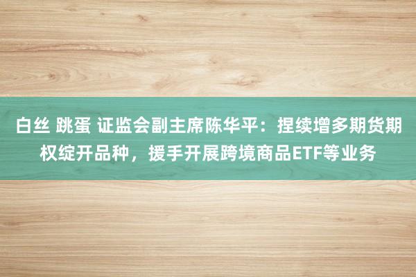 白丝 跳蛋 证监会副主席陈华平：捏续增多期货期权绽开品种，援手开展跨境商品ETF等业务