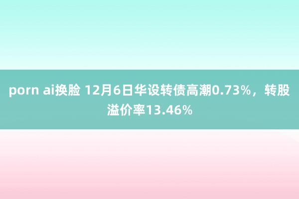 porn ai换脸 12月6日华设转债高潮0.73%，转股溢价率13.46%