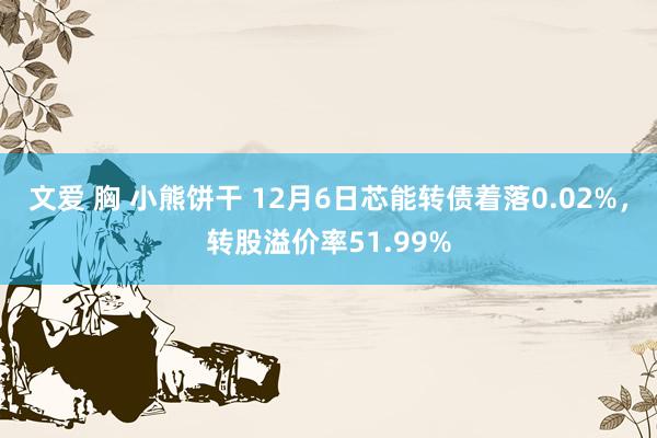 文爱 胸 小熊饼干 12月6日芯能转债着落0.02%，转股溢价率51.99%