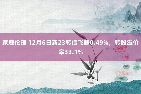 家庭伦理 12月6日新23转债飞腾0.49%，转股溢价率33.1%