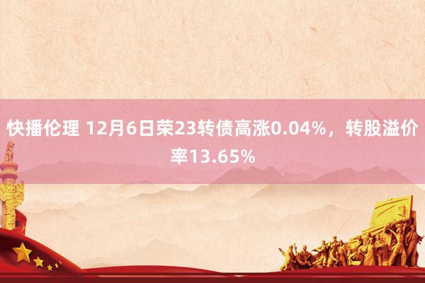 快播伦理 12月6日荣23转债高涨0.04%，转股溢价率13.65%