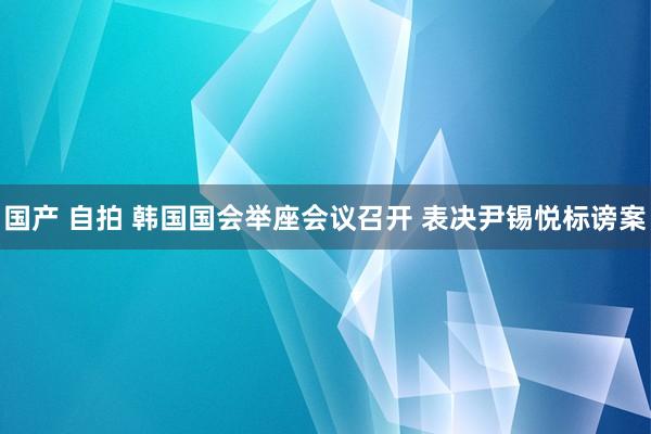 国产 自拍 韩国国会举座会议召开 表决尹锡悦标谤案