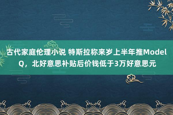 古代家庭伦理小说 特斯拉称来岁上半年推Model Q，北好意思补贴后价钱低于3万好意思元