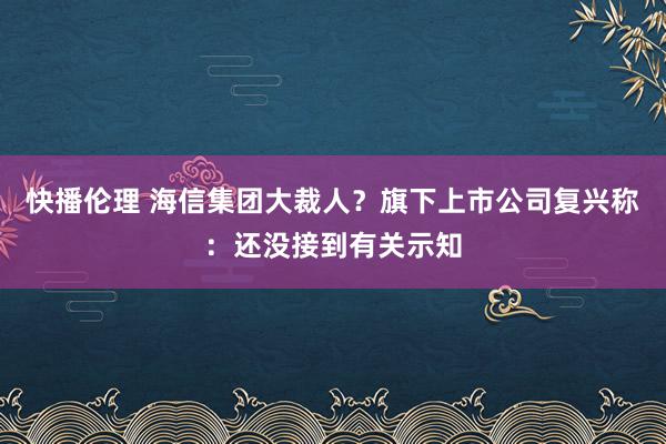 快播伦理 海信集团大裁人？旗下上市公司复兴称：还没接到有关示知