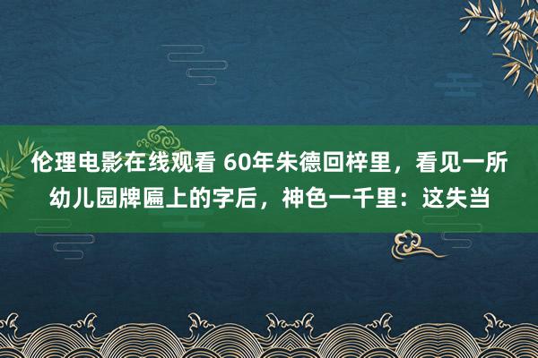 伦理电影在线观看 60年朱德回梓里，看见一所幼儿园牌匾上的字后，神色一千里：这失当