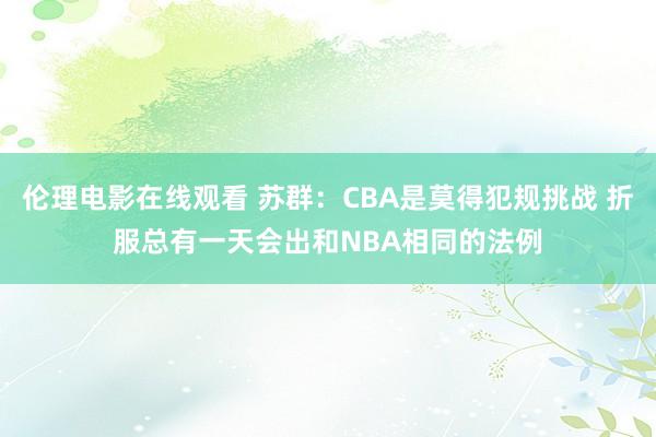 伦理电影在线观看 苏群：CBA是莫得犯规挑战 折服总有一天会出和NBA相同的法例