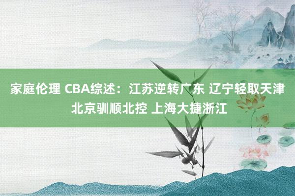 家庭伦理 CBA综述：江苏逆转广东 辽宁轻取天津 北京驯顺北控 上海大捷浙江