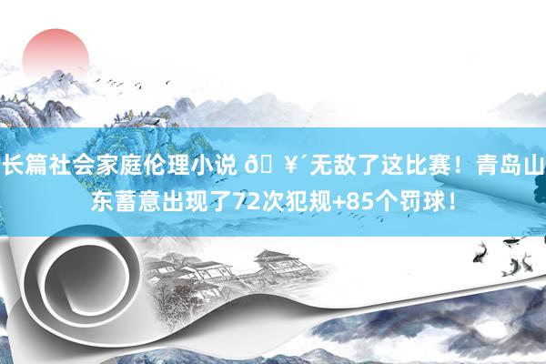 长篇社会家庭伦理小说 🥴无敌了这比赛！青岛山东蓄意出现了72次犯规+85个罚球！