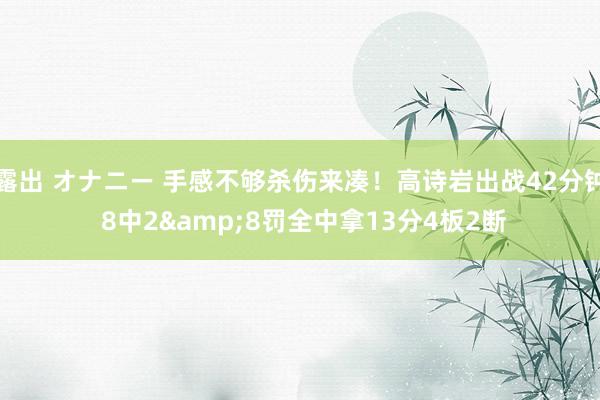 露出 オナニー 手感不够杀伤来凑！高诗岩出战42分钟 8中2&8罚全中拿13分4板2断