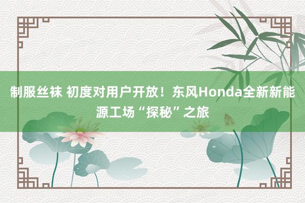 制服丝袜 初度对用户开放！东风Honda全新新能源工场“探秘”之旅