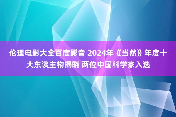 伦理电影大全百度影音 2024年《当然》年度十大东谈主物揭晓 两位中国科学家入选