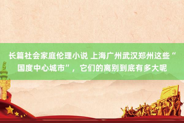 长篇社会家庭伦理小说 上海广州武汉郑州这些“国度中心城市”，它们的离别到底有多大呢