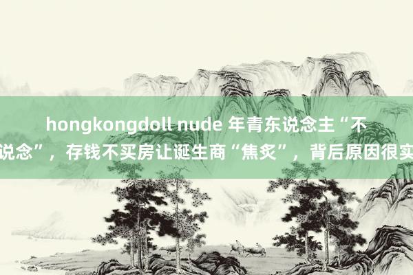 hongkongdoll nude 年青东说念主“不上说念”，存钱不买房让诞生商“焦炙”，背后原因很实验