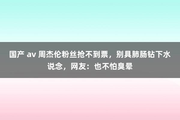 国产 av 周杰伦粉丝抢不到票，别具肺肠钻下水说念，网友：也不怕臭晕