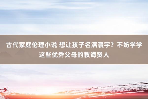 古代家庭伦理小说 想让孩子名满寰宇？不妨学学这些优秀父母的教诲贤人