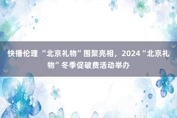 快播伦理 “北京礼物”围聚亮相，2024“北京礼物”冬季促破费活动举办