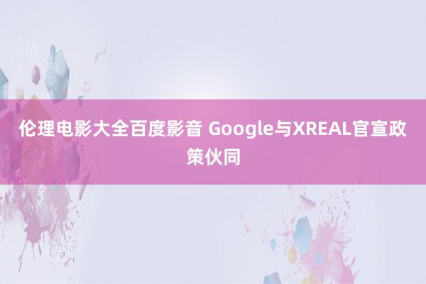 伦理电影大全百度影音 Google与XREAL官宣政策伙同