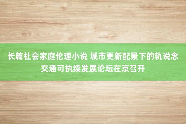 长篇社会家庭伦理小说 城市更新配景下的轨说念交通可执续发展论坛在京召开