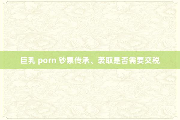 巨乳 porn 钞票传承、袭取是否需要交税