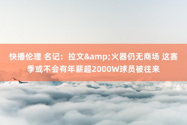 快播伦理 名记：拉文&火器仍无商场 这赛季或不会有年薪超2000W球员被往来