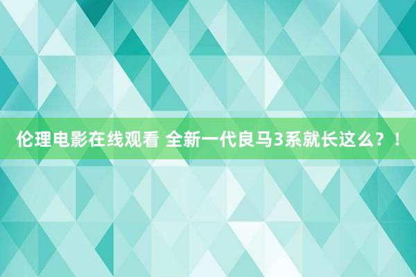 伦理电影在线观看 全新一代良马3系就长这么？！