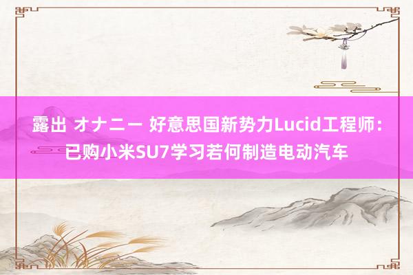 露出 オナニー 好意思国新势力Lucid工程师：已购小米SU7学习若何制造电动汽车