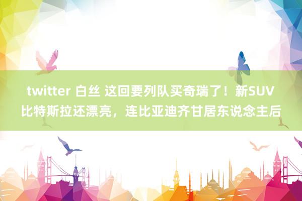 twitter 白丝 这回要列队买奇瑞了！新SUV比特斯拉还漂亮，连比亚迪齐甘居东说念主后