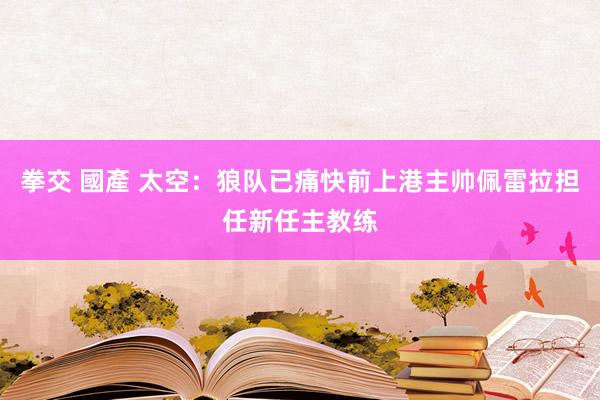 拳交 國產 太空：狼队已痛快前上港主帅佩雷拉担任新任主教练