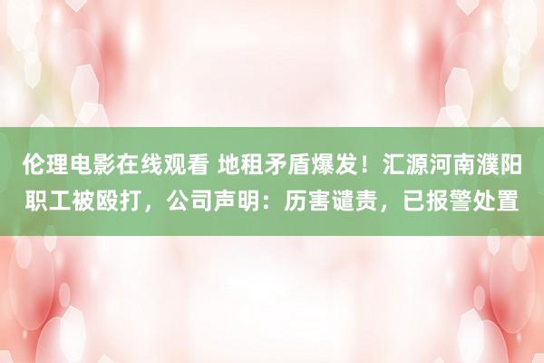 伦理电影在线观看 地租矛盾爆发！汇源河南濮阳职工被殴打，公司声明：历害谴责，已报警处置