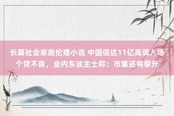 长篇社会家庭伦理小说 中国信达11亿高调入场个贷不良，业内东谈主士称：市集还将攀升