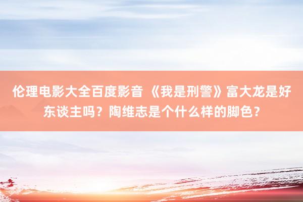 伦理电影大全百度影音 《我是刑警》富大龙是好东谈主吗？陶维志是个什么样的脚色？