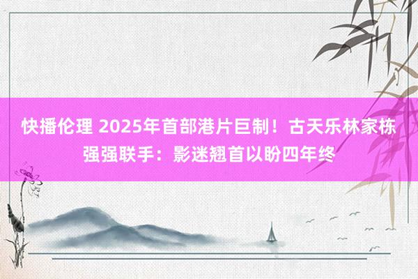 快播伦理 2025年首部港片巨制！古天乐林家栋强强联手：影迷翘首以盼四年终