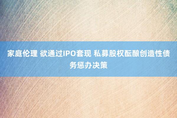 家庭伦理 欲通过IPO套现 私募股权酝酿创造性债务惩办决策