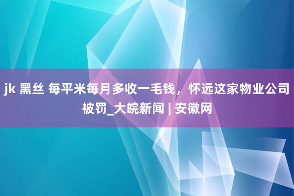 jk 黑丝 每平米每月多收一毛钱，怀远这家物业公司被罚_大皖新闻 | 安徽网