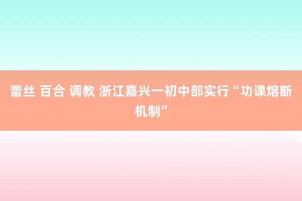 蕾丝 百合 调教 浙江嘉兴一初中部实行“功课熔断机制”