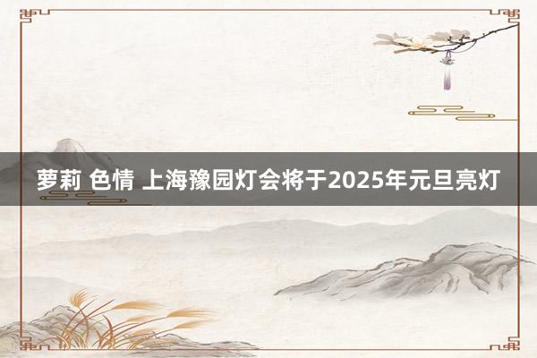 萝莉 色情 上海豫园灯会将于2025年元旦亮灯