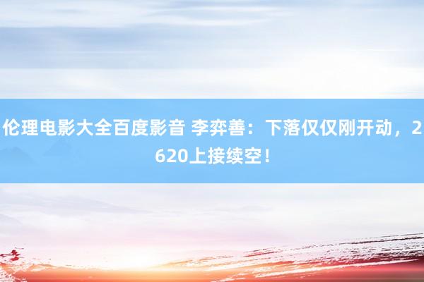 伦理电影大全百度影音 李弈善：下落仅仅刚开动，2620上接续空！