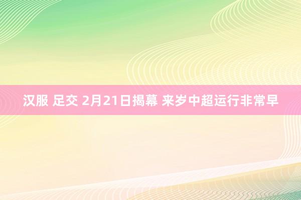 汉服 足交 2月21日揭幕 来岁中超运行非常早