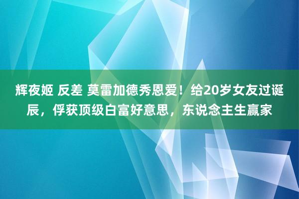 辉夜姬 反差 莫雷加德秀恩爱！给20岁女友过诞辰，俘获顶级白富好意思，东说念主生赢家